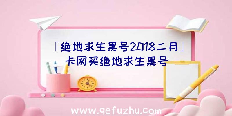 「绝地求生黑号2018二月」|卡网买绝地求生黑号